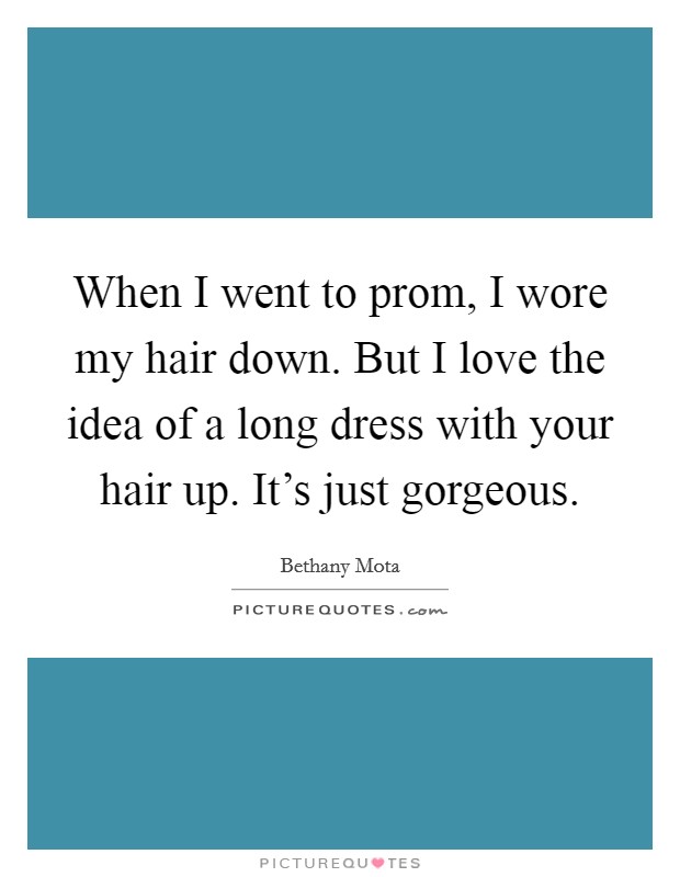 When I went to prom, I wore my hair down. But I love the idea of a long dress with your hair up. It's just gorgeous. Picture Quote #1