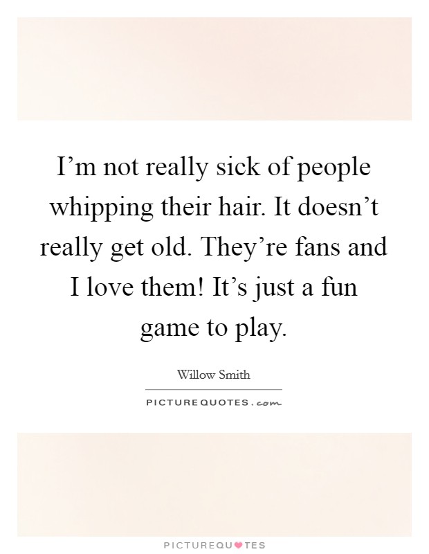 I'm not really sick of people whipping their hair. It doesn't really get old. They're fans and I love them! It's just a fun game to play. Picture Quote #1