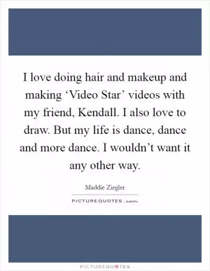 I love doing hair and makeup and making ‘Video Star’ videos with my friend, Kendall. I also love to draw. But my life is dance, dance and more dance. I wouldn’t want it any other way Picture Quote #1
