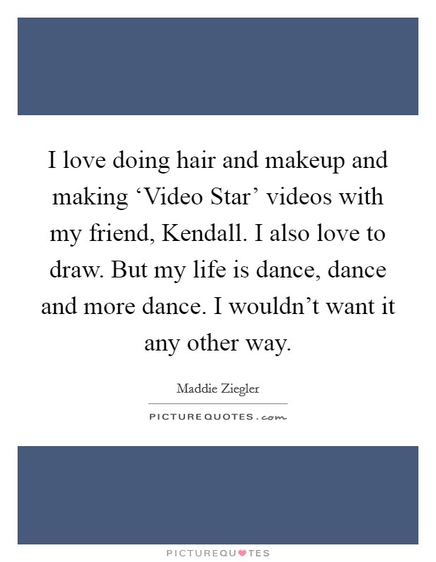 I love doing hair and makeup and making ‘Video Star' videos with my friend, Kendall. I also love to draw. But my life is dance, dance and more dance. I wouldn't want it any other way. Picture Quote #1