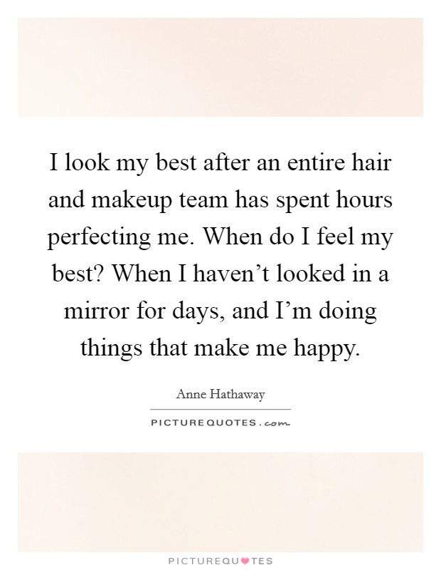 I look my best after an entire hair and makeup team has spent hours perfecting me. When do I feel my best? When I haven't looked in a mirror for days, and I'm doing things that make me happy. Picture Quote #1