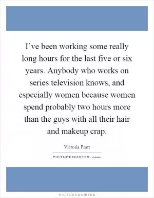 I’ve been working some really long hours for the last five or six years. Anybody who works on series television knows, and especially women because women spend probably two hours more than the guys with all their hair and makeup crap Picture Quote #1