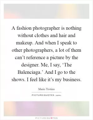 A fashion photographer is nothing without clothes and hair and makeup. And when I speak to other photographers, a lot of them can’t reference a picture by the designer. Me, I say, ‘The Balenciaga.’ And I go to the shows. I feel like it’s my business Picture Quote #1