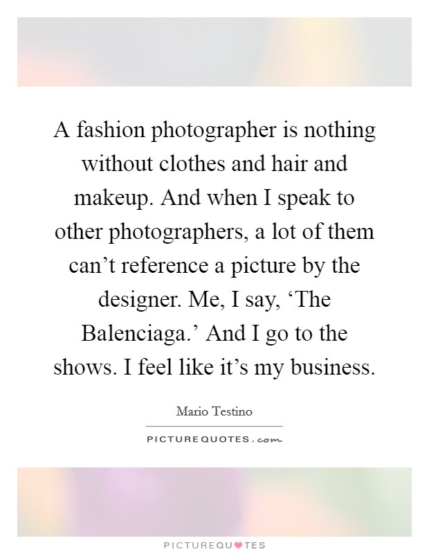 A fashion photographer is nothing without clothes and hair and makeup. And when I speak to other photographers, a lot of them can't reference a picture by the designer. Me, I say, ‘The Balenciaga.' And I go to the shows. I feel like it's my business. Picture Quote #1