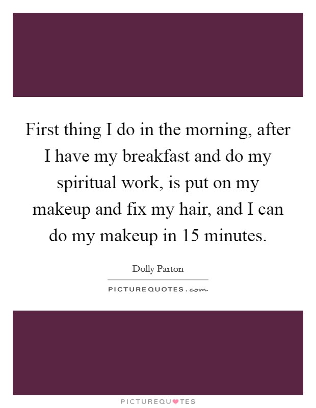 First thing I do in the morning, after I have my breakfast and do my spiritual work, is put on my makeup and fix my hair, and I can do my makeup in 15 minutes. Picture Quote #1