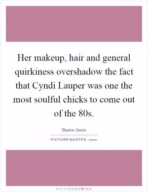 Her makeup, hair and general quirkiness overshadow the fact that Cyndi Lauper was one the most soulful chicks to come out of the  80s Picture Quote #1