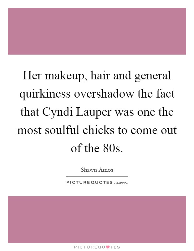 Her makeup, hair and general quirkiness overshadow the fact that Cyndi Lauper was one the most soulful chicks to come out of the  80s. Picture Quote #1