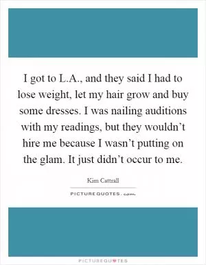 I got to L.A., and they said I had to lose weight, let my hair grow and buy some dresses. I was nailing auditions with my readings, but they wouldn’t hire me because I wasn’t putting on the glam. It just didn’t occur to me Picture Quote #1