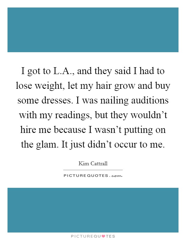 I got to L.A., and they said I had to lose weight, let my hair grow and buy some dresses. I was nailing auditions with my readings, but they wouldn't hire me because I wasn't putting on the glam. It just didn't occur to me. Picture Quote #1