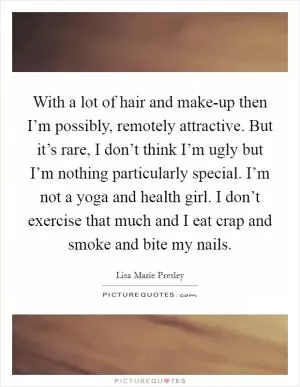 With a lot of hair and make-up then I’m possibly, remotely attractive. But it’s rare, I don’t think I’m ugly but I’m nothing particularly special. I’m not a yoga and health girl. I don’t exercise that much and I eat crap and smoke and bite my nails Picture Quote #1