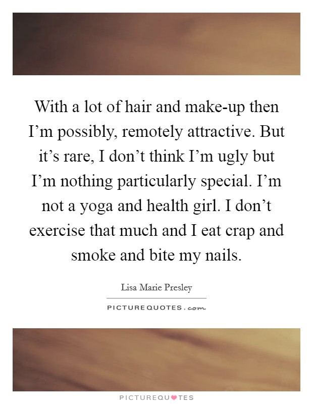 With a lot of hair and make-up then I'm possibly, remotely attractive. But it's rare, I don't think I'm ugly but I'm nothing particularly special. I'm not a yoga and health girl. I don't exercise that much and I eat crap and smoke and bite my nails. Picture Quote #1