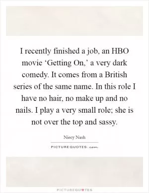 I recently finished a job, an HBO movie ‘Getting On,’ a very dark comedy. It comes from a British series of the same name. In this role I have no hair, no make up and no nails. I play a very small role; she is not over the top and sassy Picture Quote #1