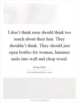 I don’t think men should think too much about their hair. They shouldn’t think. They should just open bottles for women, hammer nails into wall and chop wood Picture Quote #1