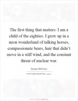 The first thing that matters: I am a child of the eighties. I grew up in a neon wonderland of talking horses, compassionate bears, hair that didn’t move in a stiff wind, and the constant threat of nuclear war Picture Quote #1