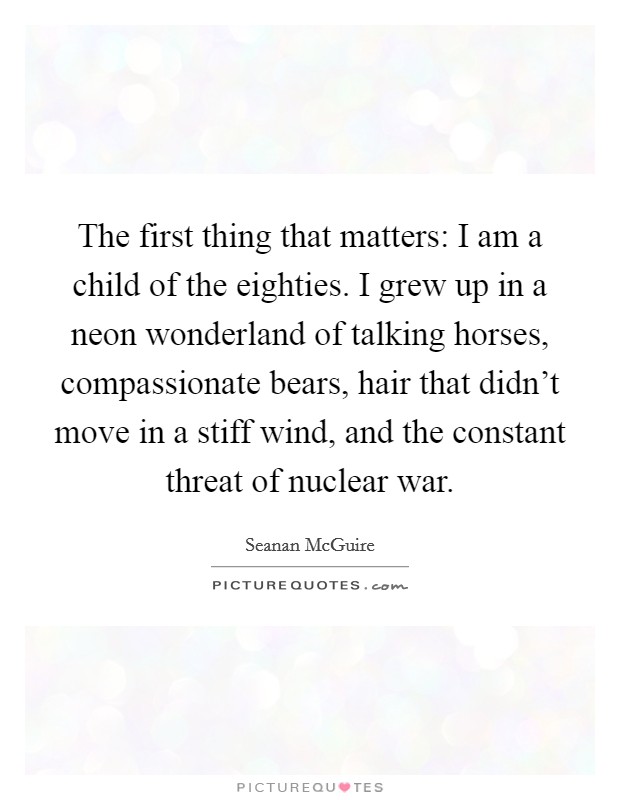 The first thing that matters: I am a child of the eighties. I grew up in a neon wonderland of talking horses, compassionate bears, hair that didn't move in a stiff wind, and the constant threat of nuclear war. Picture Quote #1