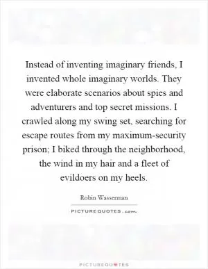 Instead of inventing imaginary friends, I invented whole imaginary worlds. They were elaborate scenarios about spies and adventurers and top secret missions. I crawled along my swing set, searching for escape routes from my maximum-security prison; I biked through the neighborhood, the wind in my hair and a fleet of evildoers on my heels Picture Quote #1