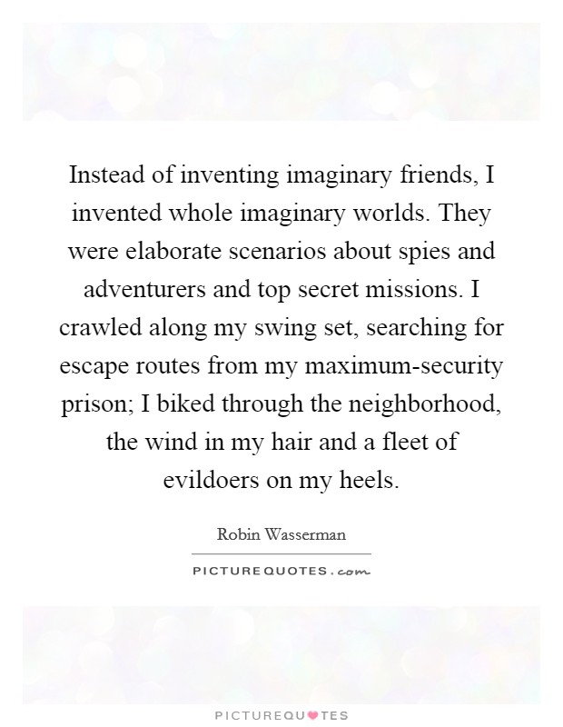 Instead of inventing imaginary friends, I invented whole imaginary worlds. They were elaborate scenarios about spies and adventurers and top secret missions. I crawled along my swing set, searching for escape routes from my maximum-security prison; I biked through the neighborhood, the wind in my hair and a fleet of evildoers on my heels. Picture Quote #1