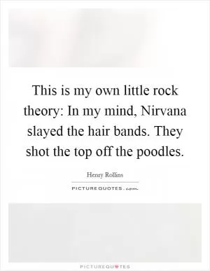 This is my own little rock theory: In my mind, Nirvana slayed the hair bands. They shot the top off the poodles Picture Quote #1