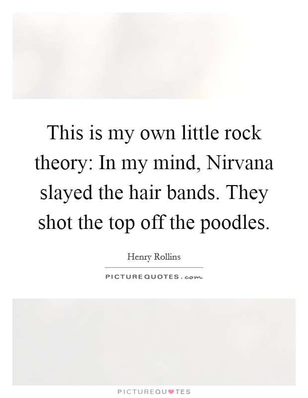 This is my own little rock theory: In my mind, Nirvana slayed the hair bands. They shot the top off the poodles. Picture Quote #1