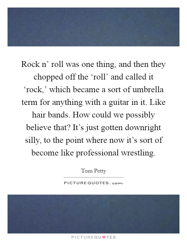 Rock n' roll was one thing, and then they chopped off the ‘roll' and called it ‘rock,' which became a sort of umbrella term for anything with a guitar in it. Like hair bands. How could we possibly believe that? It's just gotten downright silly, to the point where now it's sort of become like professional wrestling. Picture Quote #1