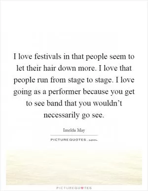 I love festivals in that people seem to let their hair down more. I love that people run from stage to stage. I love going as a performer because you get to see band that you wouldn’t necessarily go see Picture Quote #1