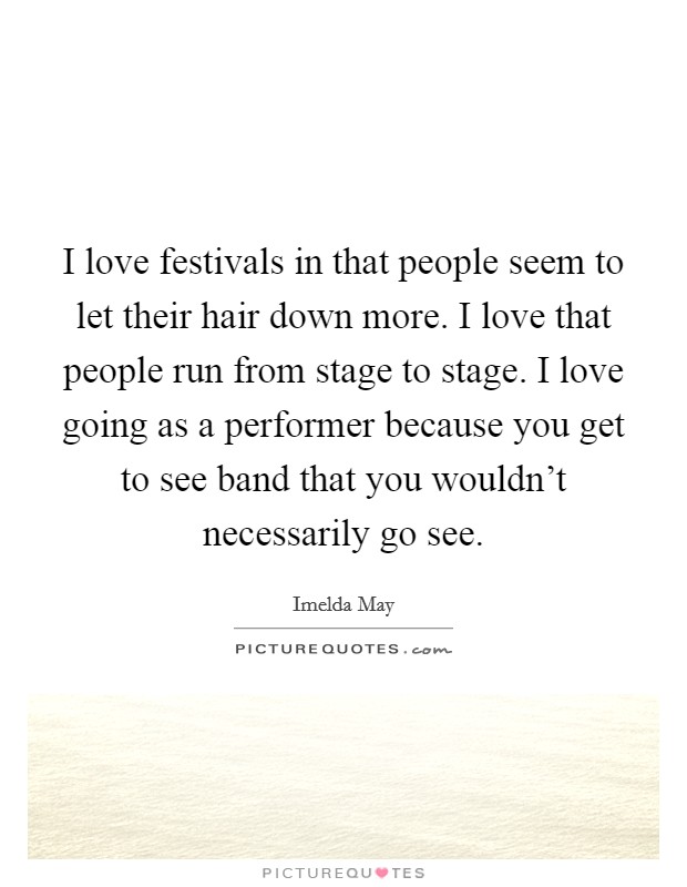 I love festivals in that people seem to let their hair down more. I love that people run from stage to stage. I love going as a performer because you get to see band that you wouldn't necessarily go see. Picture Quote #1