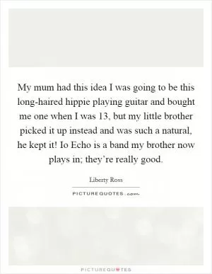 My mum had this idea I was going to be this long-haired hippie playing guitar and bought me one when I was 13, but my little brother picked it up instead and was such a natural, he kept it! Io Echo is a band my brother now plays in; they’re really good Picture Quote #1