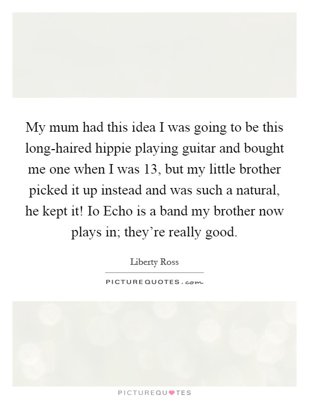 My mum had this idea I was going to be this long-haired hippie playing guitar and bought me one when I was 13, but my little brother picked it up instead and was such a natural, he kept it! Io Echo is a band my brother now plays in; they're really good. Picture Quote #1