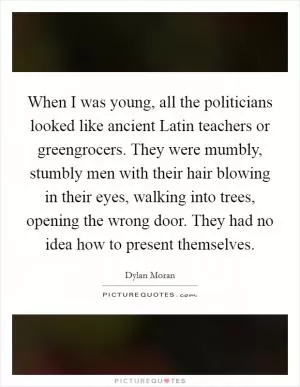 When I was young, all the politicians looked like ancient Latin teachers or greengrocers. They were mumbly, stumbly men with their hair blowing in their eyes, walking into trees, opening the wrong door. They had no idea how to present themselves Picture Quote #1