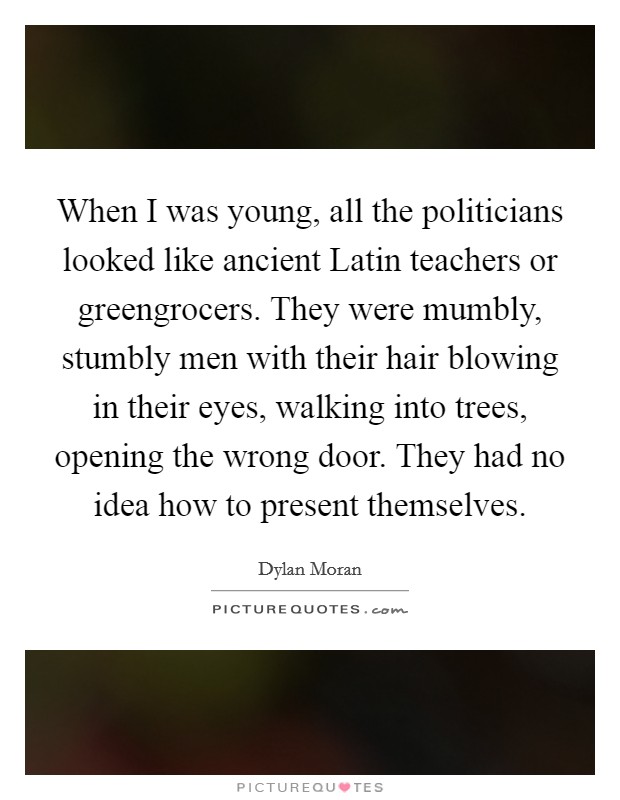 When I was young, all the politicians looked like ancient Latin teachers or greengrocers. They were mumbly, stumbly men with their hair blowing in their eyes, walking into trees, opening the wrong door. They had no idea how to present themselves. Picture Quote #1