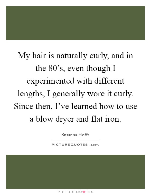 My hair is naturally curly, and in the 80's, even though I experimented with different lengths, I generally wore it curly. Since then, I've learned how to use a blow dryer and flat iron. Picture Quote #1
