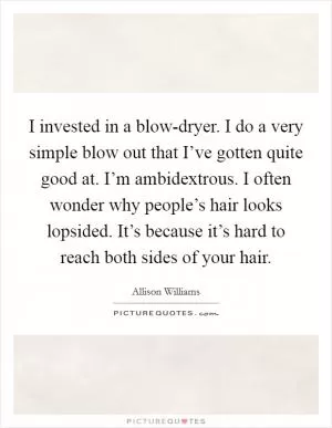I invested in a blow-dryer. I do a very simple blow out that I’ve gotten quite good at. I’m ambidextrous. I often wonder why people’s hair looks lopsided. It’s because it’s hard to reach both sides of your hair Picture Quote #1