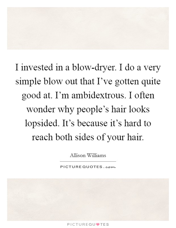 I invested in a blow-dryer. I do a very simple blow out that I've gotten quite good at. I'm ambidextrous. I often wonder why people's hair looks lopsided. It's because it's hard to reach both sides of your hair. Picture Quote #1