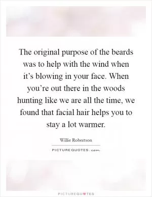 The original purpose of the beards was to help with the wind when it’s blowing in your face. When you’re out there in the woods hunting like we are all the time, we found that facial hair helps you to stay a lot warmer Picture Quote #1
