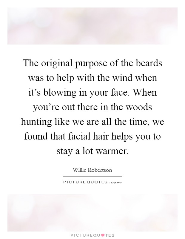 The original purpose of the beards was to help with the wind when it's blowing in your face. When you're out there in the woods hunting like we are all the time, we found that facial hair helps you to stay a lot warmer. Picture Quote #1