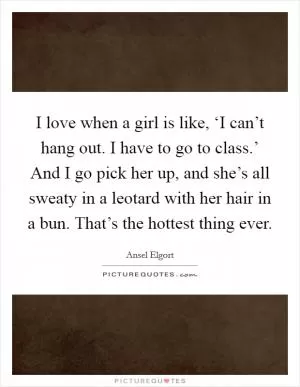 I love when a girl is like, ‘I can’t hang out. I have to go to class.’ And I go pick her up, and she’s all sweaty in a leotard with her hair in a bun. That’s the hottest thing ever Picture Quote #1