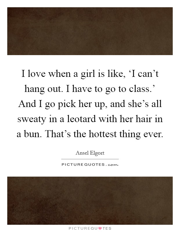I love when a girl is like, ‘I can't hang out. I have to go to class.' And I go pick her up, and she's all sweaty in a leotard with her hair in a bun. That's the hottest thing ever. Picture Quote #1