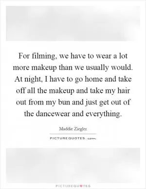For filming, we have to wear a lot more makeup than we usually would. At night, I have to go home and take off all the makeup and take my hair out from my bun and just get out of the dancewear and everything Picture Quote #1
