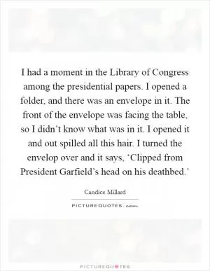 I had a moment in the Library of Congress among the presidential papers. I opened a folder, and there was an envelope in it. The front of the envelope was facing the table, so I didn’t know what was in it. I opened it and out spilled all this hair. I turned the envelop over and it says, ‘Clipped from President Garfield’s head on his deathbed.’ Picture Quote #1