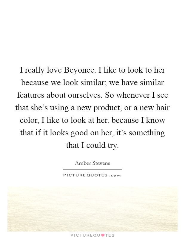 I really love Beyonce. I like to look to her because we look similar; we have similar features about ourselves. So whenever I see that she's using a new product, or a new hair color, I like to look at her. because I know that if it looks good on her, it's something that I could try. Picture Quote #1
