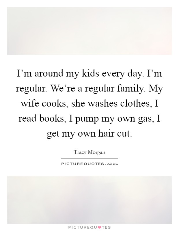 I’m around my kids every day. I’m regular. We’re a regular family. My wife cooks, she washes clothes, I read books, I pump my own gas, I get my own hair cut Picture Quote #1