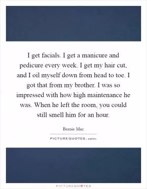 I get facials. I get a manicure and pedicure every week. I get my hair cut, and I oil myself down from head to toe. I got that from my brother. I was so impressed with how high maintenance he was. When he left the room, you could still smell him for an hour Picture Quote #1