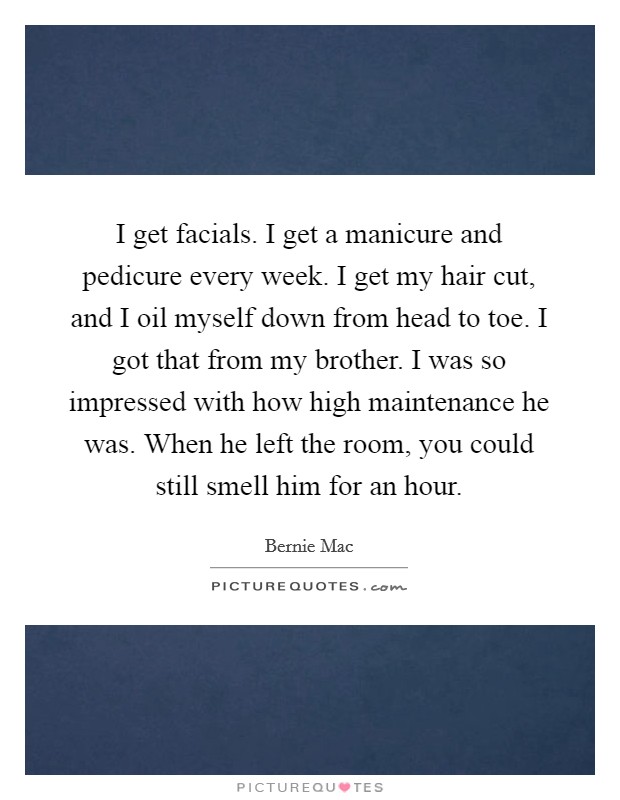 I get facials. I get a manicure and pedicure every week. I get my hair cut, and I oil myself down from head to toe. I got that from my brother. I was so impressed with how high maintenance he was. When he left the room, you could still smell him for an hour Picture Quote #1