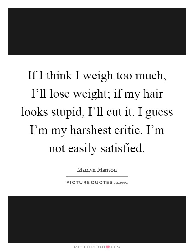 If I think I weigh too much, I’ll lose weight; if my hair looks stupid, I’ll cut it. I guess I’m my harshest critic. I’m not easily satisfied Picture Quote #1