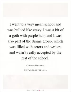 I went to a very mean school and was bullied like crazy. I was a bit of a goth with purple hair, and I was also part of the drama group, which was filled with actors and writers and wasn’t really accepted by the rest of the school Picture Quote #1