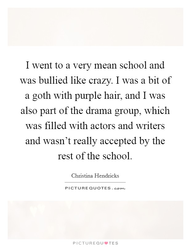 I went to a very mean school and was bullied like crazy. I was a bit of a goth with purple hair, and I was also part of the drama group, which was filled with actors and writers and wasn't really accepted by the rest of the school. Picture Quote #1