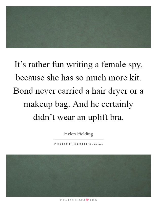 It's rather fun writing a female spy, because she has so much more kit. Bond never carried a hair dryer or a makeup bag. And he certainly didn't wear an uplift bra. Picture Quote #1