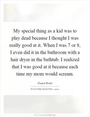 My special thing as a kid was to play dead because I thought I was really good at it. When I was 7 or 8, I even did it in the bathroom with a hair dryer in the bathtub. I realized that I was good at it because each time my mom would scream Picture Quote #1