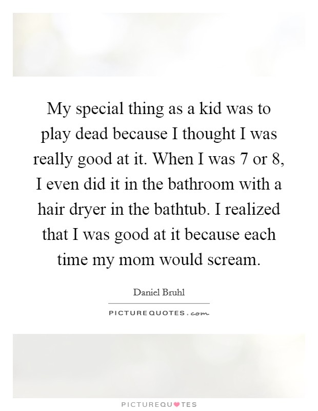 My special thing as a kid was to play dead because I thought I was really good at it. When I was 7 or 8, I even did it in the bathroom with a hair dryer in the bathtub. I realized that I was good at it because each time my mom would scream. Picture Quote #1