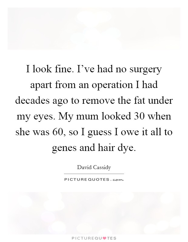 I look fine. I've had no surgery apart from an operation I had decades ago to remove the fat under my eyes. My mum looked 30 when she was 60, so I guess I owe it all to genes and hair dye. Picture Quote #1